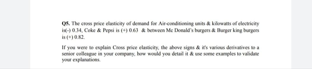Q5. The cross price elasticity of demand for Air-conditioning units & kilowatts of electricity
is(-) 0.34, Coke & Pepsi is (+) 0.63 & between Mc Donald's burgers & Burger king burgers
is (+) 0.82.
If you were to explain Cross price elasticity, the above signs & it's various derivatives to a
senior colleague in your company, how would you detail it & use some examples to validate
your explanations.

