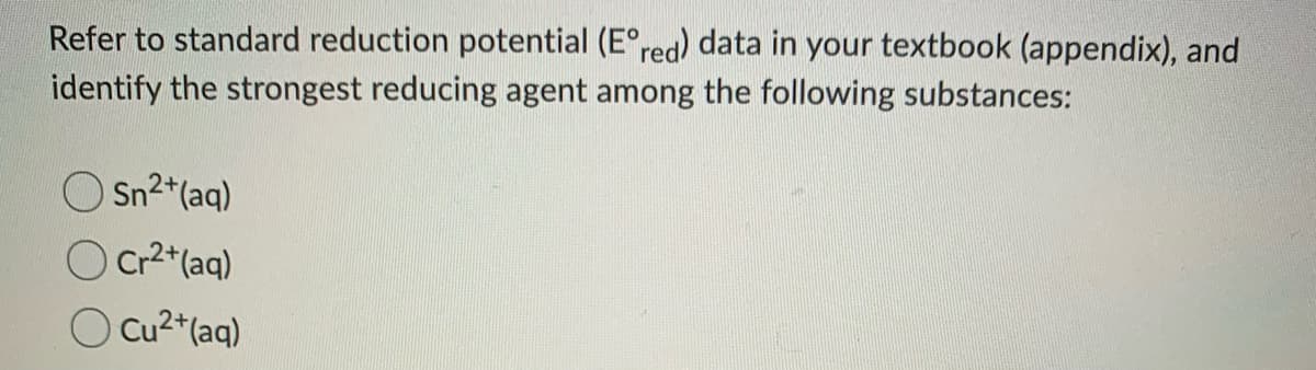 Refer to standard reduction potential (E°red) data in your textbook (appendix), and
identify the strongest reducing agent among the following substances:
O Sn2*(aq)
O Cr2*(aq)
O Cu²*(aq)
