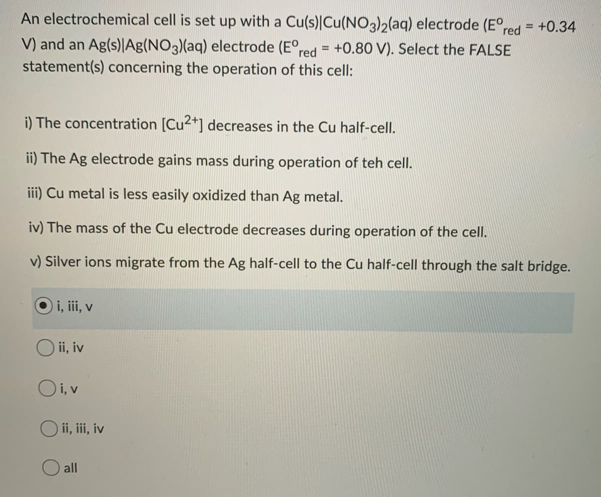 An electrochemical cell is set up with a Cu(s)|Cu(NO3)2(aq) electrode (E°red = +0.34
V) and an Ag(s)|Ag(NO3)(aq) electrode (E°red = +0.80 V). Select the FALSE
statement(s) concerning the operation of this cell:
i) The concentration [Cu2+] decreases in the Cu half-cell.
ii) The Ag electrode gains mass during operation of teh cell.
iii) Cu metal is less easily oxidized than Ag metal.
iv) The mass of the Cu electrode decreases during operation of the cell.
v) Silver ions migrate from the Ag half-cell to the Cu half-cell through the salt bridge.
i, iii, v
O ii, iv
Oi, v
O ii, ii, iv
O all
