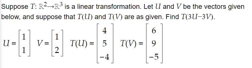 Suppose T: R2→R is a linear transformation. Let U and V be the vectors given
below, and suppose that T(U) and T(V) are as given. Find T(3U-3V).
4
6
1
1
V =
1
U =
T(U) =
T(V) = 9
%3D
%3D
-4
-5
