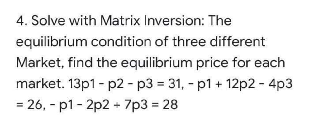 4. Solve with Matrix Inversion: The
equilibrium condition of three different
Market, find the equilibrium price for each
market. 13p1 - p2 - p3 = 31, - p1 + 12p2 - 4p3
= 26, - p1 - 2p2 + 7p3 = 28
%3D
%3D
