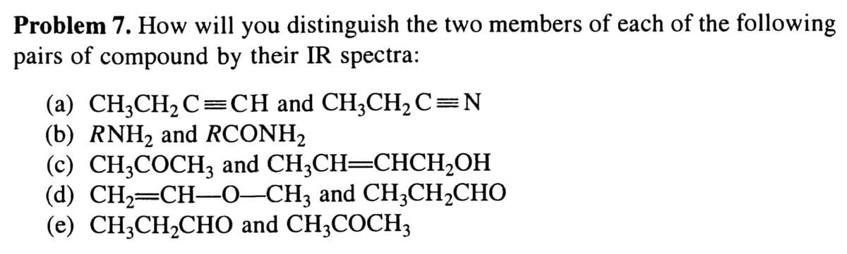 Problem 7. How will you distinguish the two members of each of the following
pairs of compound by their IR spectra:
(a) CH;CH2C=CH and CH3CH, C=N
(b) RNH2 and RCONH,
(с) CH,СОСH; аand CH;CH—CHCH-ОН
(d) CН-—CH—0-СH; and CH CH-CНО
(e) CH;CH2CHO and CH;COCH3

