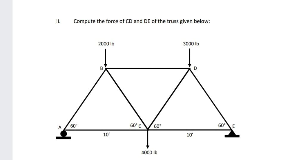 I.
Compute the force of CD and DE of the truss given below:
2000 lb
3000 lb
D
60°
60° C
60°
60°
E
A
10'
10'
4000 lb
