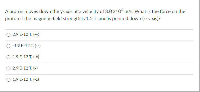 A proton moves down the y-axis at a velocity of 8.0 x106 m/s. What is the force on the
proton if the magnetic field strength is 1.5 T and is pointed down (-z-axis)?
O 2.9 E-12 T, (-y)
-1.9 E-12 T, (-z)
O 1.9 E-12 T, (-x)
O 2.9 E-12 T, (x)
O 1.9 E-12 T, (-z)
