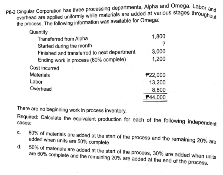 P8-2 Cingular Corporation has three processing departments, Alpha and Omega. Labor and
overhead are applied uniformly while materials are added at various stages throughout
the process. The following information was available for Omega:
Quantity
Transferred from Alpha
Started during the month
Finished and transferred to next department
Ending work in process (60% complete)
1,800
?
3,000
1,200
Cost incurred
Materials
P22,000
13,200
Labor
Overhead
8,800
P44,000
There are no beginning work in process inventory.
Required: Calculate the equivalent production for each of the following independent
cases:
C.
80% of materials are added at the start of the process and the remaining 20% are
added when units are 50% complete
d.
50% of materials are added at the start of the process, 30% are added when units
are 60% complete and the remaining 20% are added at the end of the process.
