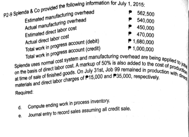 on the basis of direct labor cost. A markup of 50% is also added to the cost of production
at time of sale of finished goods. On July 31st, Job 99 remained in production with direa
Splenda uses normal cost system and manufacturing overhead are being applied to jobs
Estimated manufacturing overhead
Actual manufacturing overhead
Estimated direct labor cost
562,500
540,000
P 450,000
P 470,000
1,680,000
1,000,000
Actual direct labor cost
Total work in progress account (debit)
Total work in progress account (credit)
Required:
d. Compute ending work in process inventory.
e. Journal entry to record sales assuming all credit sale.
