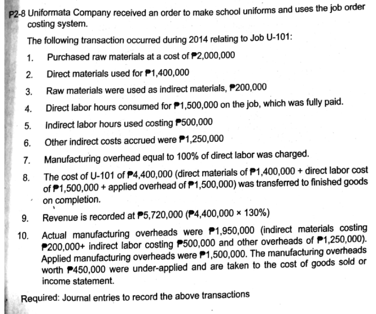 P2-8 Uniformata Company received an order to make school uniforms and uses the job order
costing system.
The following transaction occurred during 2014 relating to Job U-101:
1.
Purchased raw materials at a cost of P2,000,000
2.
Direct materials used for P1,400,000
3.
Raw materials were used as indirect materials, P200,000
4.
Direct labor hours consumed for P1,500,000 on the job, which was fully paid.
5.
Indirect labor hours used costing P500,000
6.
Other indirect costs accrued were P1,250,000
Manufacturing overhead equal to 100% of direct labor was charged.
8. The cost of U-101 of P4,400,000 (direct materials of P1,400,000 + direct labor cost
of P1,500,000 + applied overhead of P1,500,000) was transferred to finished goods
on completion.
9.
Revenue is recorded at P5,720,000 (P4,400,000 × 130%)
Actual manufacturing overheads were P1,950,000 (indirect materials costing
P200,000+ indirect labor costing P500,000 and other overheads of P1,250,000).
Applied manufacturing overheads were P1,500,000. The manufacturing overheads
worth P450,000 were under-applied and are taken to the cost of goods sold or
income statement.
Required: Journal entries to record the above transactions
