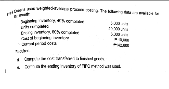 P104 Queens uses weighted-average process costing. The following data are available for
the month:
Beginning inventory, 40% completed
Units completed
Ending inventory, 60% completed
Cost of beginning inventory
Current period costs
5,000 units
40,000 units
6,000 units
P 10,000
P142,600
Required:
d. Compute the cost transferred to finished goods.
e. Compute the ending inventory of FIFO method was used.
