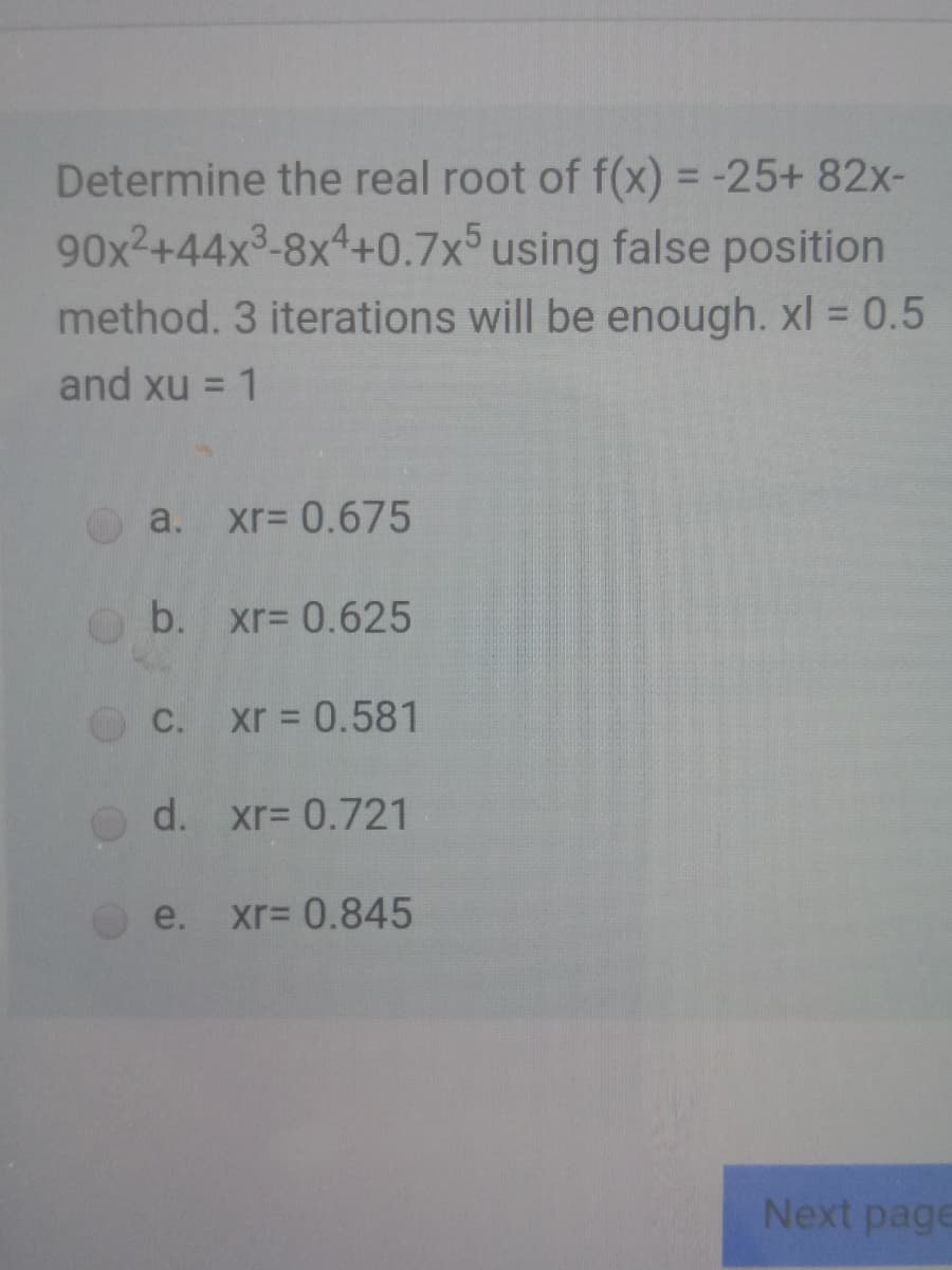 Determine the real root of f(x) = -25+ 82x-
%3D
90x2+44x3-8x4+0.7x° using false position
method. 3 iterations will be enough. xl = 0.5
and xu = 1
%3D
a. xr= 0.675
b. xr= 0.625
C. xr 0.581
d. xr3 0.721
e.
xr= 0.845
Next page
