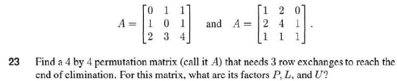 0 1
A 1 0 1
12 0
241
and A =
2 3 4
1 1 1
23
Find a 4 by 4 permutation matrix (call it A) that needs 3 row exchanges to reach the
end of elimination. For this matrix, what are its factors P, L, and U?
