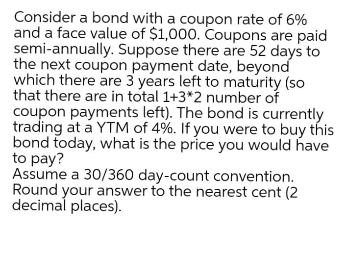 Consider a bond with a coupon rate of 6%
and a face value of $1,000. Coupons are paid
semi-annually. Suppose there are 52 days to
the next coupon payment date, beyond
which there are 3 years left to maturity (so
that there are in total 1+3*2 number of
coupon payments left). The bond is currently
trading at a YTM of 4%. If you were to buy this
bond today, what is the price you would have
to pay?
Assume a 30/360 day-count convention.
Round your answer to the nearest cent (2
decimal places).
