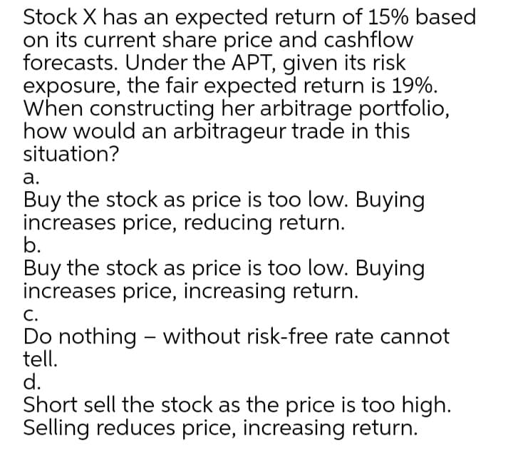 Stock X has an expected return of 15% based
on its current share price and cashflow
forecasts. Under the APT, given its risk
exposure, the fair expected return is 19%.
When constructing her arbitrage portfolio,
how would an arbitrageur trade in this
situation?
а.
Buy the stock as price is too low. Buying
increases price, reducing return.
b.
Buy the stock as price is too low. Buying
increases price, increasing return.
С.
Do nothing - without risk-free rate cannot
tell.
d.
Short sell the stock as the price is too high.
Selling reduces price, increasing return.
