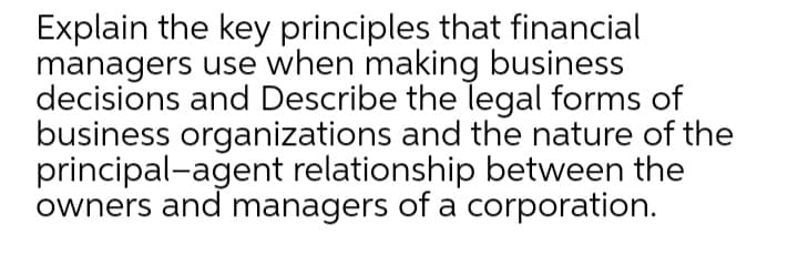 Explain the key principles that financial
managers use when making business
decisions and Describe the legal forms of
business organizations and the nature of the
principal-agent relationship between the
owners and managers of a corporation.

