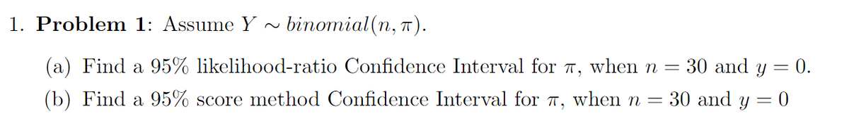 1. Problem 1: Assume Y
binomial(n, п).
(a) Find a 95% likelihood-ratio Confidence Interval for T, when n =
30 and y = 0.
(b) Find a 95% score method Confidence Interval for 7, when n =
30 and y = 0
