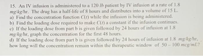 15. An IV infusion is administered to a 120 lb patient by IV infusion at a rate of 1.8
mg/kg/hr. The drug has a half-life of 8 hours and distributes into a volume of 15 L.
a) Find the concentration function C(t) while the infusion is being administered.
b) Find the loading dose required to make C(1) a constant if the infusion continues.
c) If the loading dose from part b is given followed by 24 hours of infusion at 1.8
mg/kg/hr, graph the concentration for the first 48 hours.
d) If the loading dose from part b is given followed by 24 hours of infusion at 1.8 mg/kg/hr,
how long will the concentration remain within the therapeutic window of 50-100 mcg/ml?