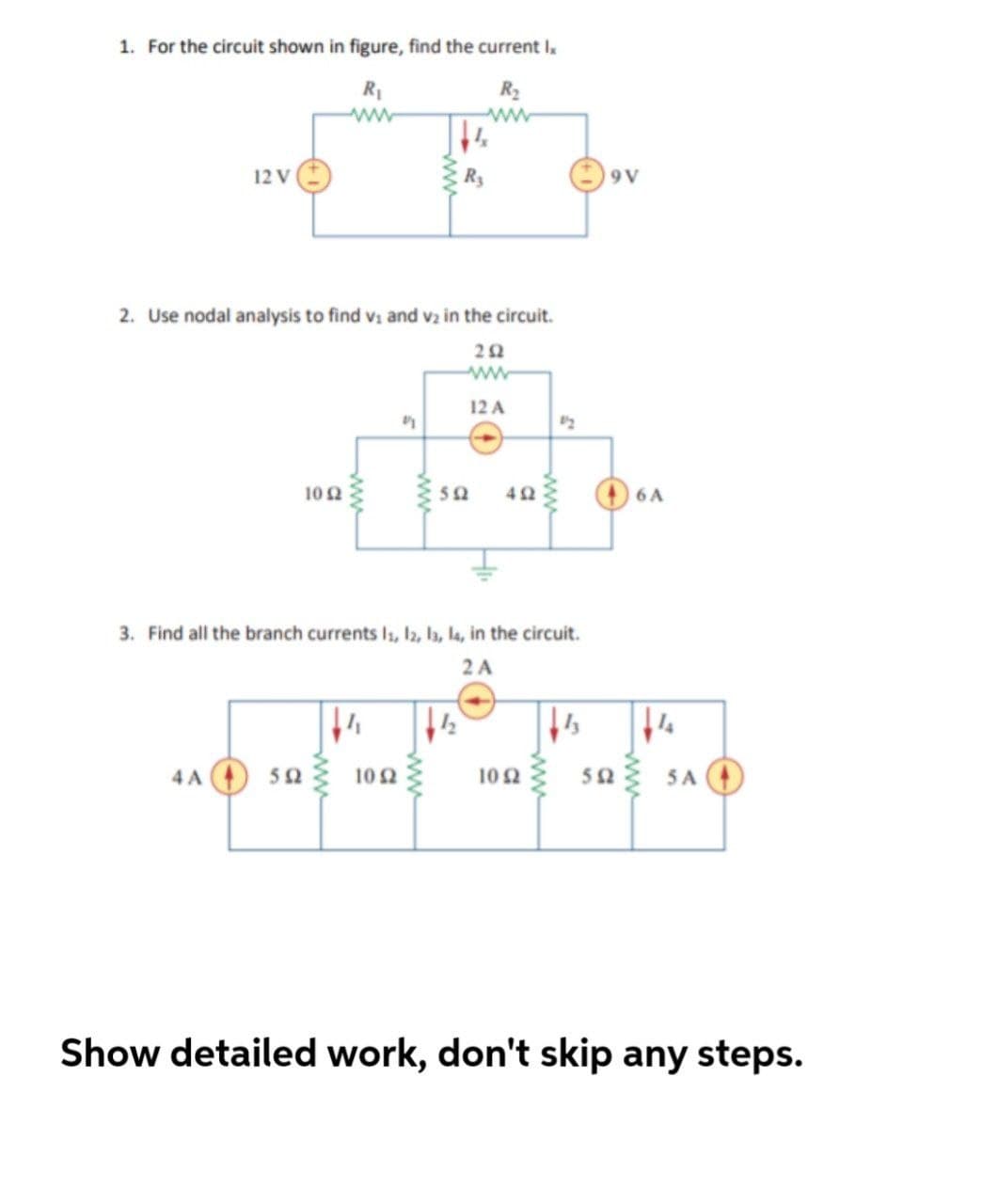 1. For the circuit shown in figure, find the current I
R1
R2
12 V
Ry
9 V
2. Use nodal analysis to find v: and vz in the circuit.
ww
12 A
10 2
50
42
6 A
3. Find all the branch currents Is, l2, la, la, in the circuit.
2 A
sa sa O
5a3 SA
4 A
102
102
Show detailed work, don't skip any steps.
ww
