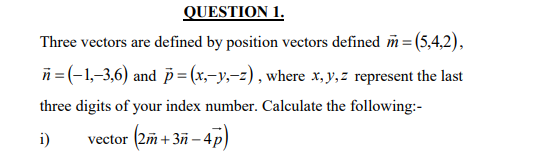 QUESTION 1.
Three vectors are defined by position vectors defined m= (5,4,2),
ñ =(-1,–3,6) and = (x,-y,-z) , where x, y,z represent the last
three digits of your index number. Calculate the following:-
vector (2m -
+3ñ – 4p)
i)
