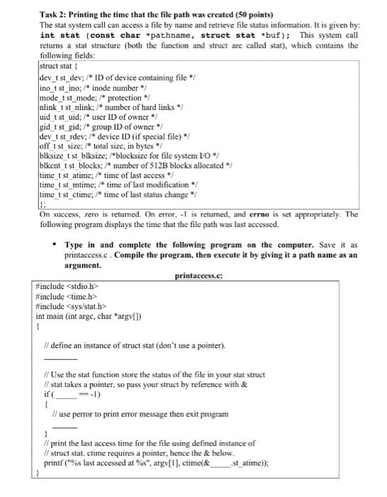 Task 2: Printing the time that the file path was created (50 points)
The stat system call can access a file by name and retrieve file status information. It is given by:
int stat (const char *pathname, struct stat *buf); This system call
retums a stat structure (both the function and struct are called stat), which contains the
following fields:
struct stat {
dev_t st_dev; /* ID of device containing file */
ino_t st_ino; /* inode number */
mode_t st_mode; /* protection */
nlink t st nlink; /* number of hard links */
uid t st uid; /* user ID of owner */
gid_t st gid; /* group ID of owner */
dev_t st_rdev; /* device ID (if special file) */
off t st size; * total size, in bytes */
blksize_t st_blksize; blocksize for file system IO */
blkent t st blocks; /* number of 512B blocks allocated */
time_t st_atime; /* time of last access */
time_t st_mtime; * time of last modification */
time_t st_ctime; /* time of last status change */
On success, zero is returned. On error, -1 is returned, and errno is set appropriately. The
following program displays the time that the file path was last accessed.
Type in and complete the following program on the computer. Save it as
printaccess.c. Compile the program, then execute it by giving it a path name as an
argument.
printaccess.c:
#include <stdio.h>
#include <time.h>
#include <sys/stat.h>
int main (int arge, char *argv[])
i define an instance of struct stat (don't use a pointer).
li Use the stat function store the status of the file in your stat struct
li stat takes a pointer, so pass your struct by reference with &
if (
--1)
i use perror to print error message then exit program
il print the last access time for the file using defined instance of
il struct stat. etime requires a pointer, hence the & below.
printf ("%s last accessed at %s", argv[1), ctime(&
st_atime));
