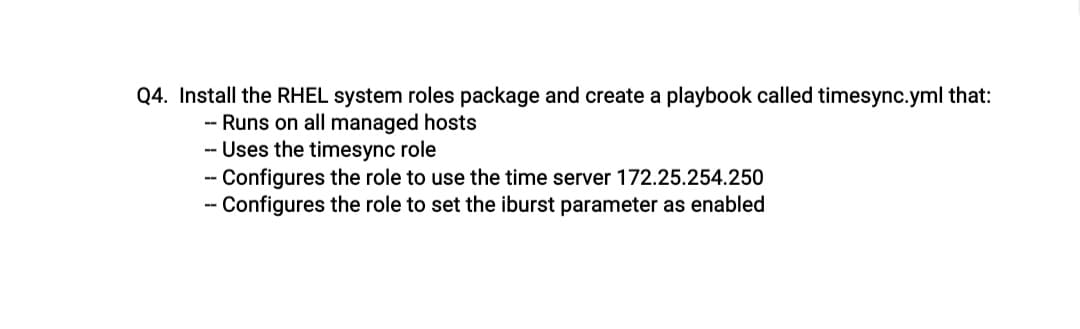 Q4. Install the RHEL system roles package and create a playbook called timesync.yml that:
- Runs on all managed hosts
-- Uses the timesync role
- Configures the role to use the time server 172.25.254.250
- Configures the role to set the iburst parameter as enabled
