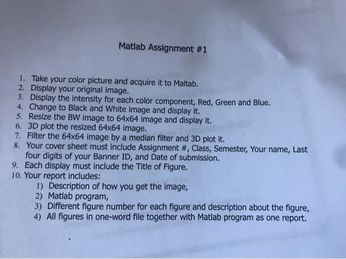 Matlab Assignment #1
1. Take your color picture and acquire it to Maltab.
2. Display your original image.
3. Display the intensity for each color component, Red, Green and Blue.
4. Change to Black and White image and display it.
5. Resize the BW image to 64x64 image and display it.
6. 3D plot the resized 64x64 image.
7. Filter the 64x64 image by a median filter and 3D plot it.
8. Your cover sheet must include Assignment #, Class, Semester, Your name, Last
four digits of your Banner ID, and Date of submission.
9. Each display must include the Title of Figure.
10. Your report includes:
1) Description of how you get the image,
2) Matlab program,
3) Different figure number for each figure and description about the figure,
4) All figures in one-word file together with Matlab program as one report.
