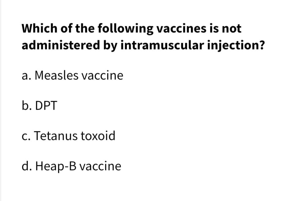Which of the following vaccines is not
administered by intramuscular injection?
a. Measles vaccine
b. DPT
c. Tetanus toxoid
d. Heap-B vaccine
