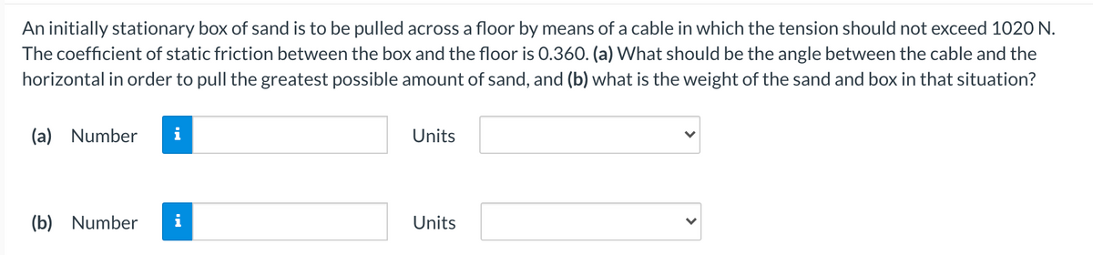 An initially stationary box of sand is to be pulled across a floor by means of a cable in which the tension should not exceed 1020 N.
The coefficient of static friction between the box and the floor is 0.360. (a) What should be the angle between the cable and the
horizontal in order to pull the greatest possible amount of sand, and (b) what is the weight of the sand and box in that situation?
(a) Number
i
Units
(b) Number
i
Units

