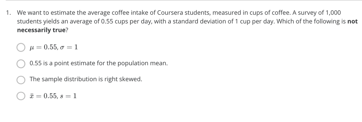 1. We want to estimate the average coffee intake of Coursera students, measured in cups of coffee. A survey of 1,000
students yields an average of 0.55 cups per day, with a standard deviation of 1 cup per day. Which of the following is not
necessarily true?
μ -0.55, σ-1
0.55 is a point estimate for the population mean.
The sample distribution is right skewed.
* = 0.55, s = 1
