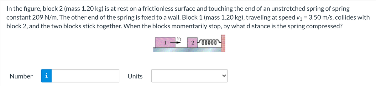 In the figure, block 2 (mass 1.20 kg) is at rest on a frictionless surface and touching the end of an unstretched spring of spring
constant 209 N/m. The other end of the spring is fixed to a wall. Block 1 (mass 1.20 kg), traveling at speed v1 = 3.50 m/s, collides with
block 2, and the two blocks stick together. When the blocks momentarily stop, by what distance is the spring compressed?
Number
i
Units
