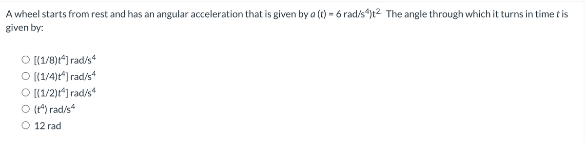 A wheel starts from rest and has an angular acceleration that is given by a (t) = 6 rad/s4)t2. The angle through which it turns in time t is
given by:
O [(1/8)t^] rad/sª
O [(1/4)t^] rad/s4
O [(1/2)t^] rad/sª
O (t^) rad/s4
O 12 rad

