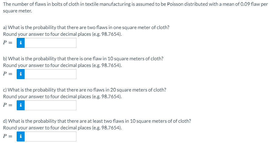 The number of flaws in bolts of cloth in textile manufacturing is assumed to be Poisson distributed with a mean of 0.09 flaw per
square meter.
a) What is the probability that there are two flaws in one square meter of cloth?
Round your answer to four decimal places (e.g. 98.7654).
P = i
b) What is the probability that there is one flaw in 10 square meters of cloth?
Round your answer to four decimal places (e.g. 98.7654).
P = i
c) What is the probability that there are no flaws in 20 square meters of cloth?
Round your answer to four decimal places (e.g. 98.7654).
P = i
d) What is the probability that there are at least two flaws in 10 square meters of of cloth?
Round your answer to four decimal places (e.g. 98.7654).
P =
i
