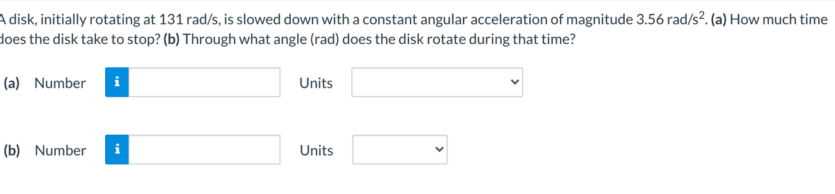 A disk, initially rotating at 131 rad/s, is slowed down with a constant angular acceleration of magnitude 3.56 rad/s2. (a) How much time
does the disk take to stop? (b) Through what angle (rad) does the disk rotate during that time?
(a) Number
Units
(b) Number
Units
