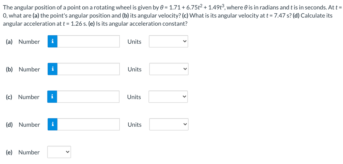 The angular position of a point on a rotating wheel is given by 0 = 1.71+6.75t2 + 1.49t³, where 0 is in radians and t is in seconds. At t =
O, what are (a) the point's angular position and (b) its angular velocity? (c) What is its angular velocity at t = 7.47 s? (d) Calculate its
angular acceleration at t = 1.26 s. (e) Is its angular acceleration constant?
(a) Number
i
Units
(b) Number
i
Units
(c) Number
i
Units
(d) Number
i
Units
(e) Number
>
>
