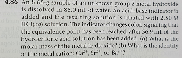 4.86 An 8.65-g sample of an unknown group 2 metal hydroxide
is dissolved in 85.0 mL of water. An acid-base indicator is
added and the resulting solution is titrated with 2.50 M
HCl(aq) solution. The indicator changes color, signaling that
the equivalence point has been reached, after 56.9 mL of the
tgobs
hydrochloric acid solution has been added. (a) What is the
molar mass of the metal hydroxide? (b) What is the identity
wa of the metal cation: Ca2+, Sr²*, or Ba2?
