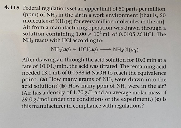 4.115 Federal regulations set an upper limit of 50 parts per million
(ppm) of NH3 in the air in a work environment [that is, 50
molecules of NH3(8) for every million molecules in the air].
Air from a manufacturing operation was drawn through a
solution containing 1.00 x 102 mL of 0.0105 M HCI. The
NH3 reacts with HCl according to:
NH3(aq) + HCl(aq) ·
NH,CI(aq)
After drawing air through the acid solution for 10.0 min at a
rate of 10.0 L/min, the acid was titrated. The remaining acid
needed 13.1 mL of 0.0588 M NaOH to reach the equivalence
point. (a) How many grams of NH3 were drawn into the
acid solution? (b) How many ppm of NH3 were in the air?
(Air has a density of 1.20 g/L and an average molar mass of
29.0 g/mol under the conditions of the experiment.) (c) Is
this manufacturer in compliance with regulations?
