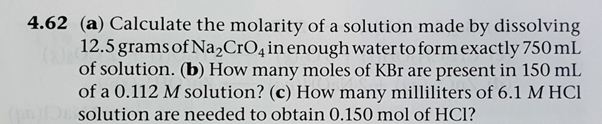 4.62 (a) Calculate the molarity of a solution made by dissolving
12.5 grams of Na,CrO4in enough water to form exactly 750 mL
of solution. (b) How many moles of KBr are present in 150 mL
of a 0.112 M solution? (c) How many milliliters of 6.1 M HCI
solution are needed to obtain 0.150 mol of HCl?
