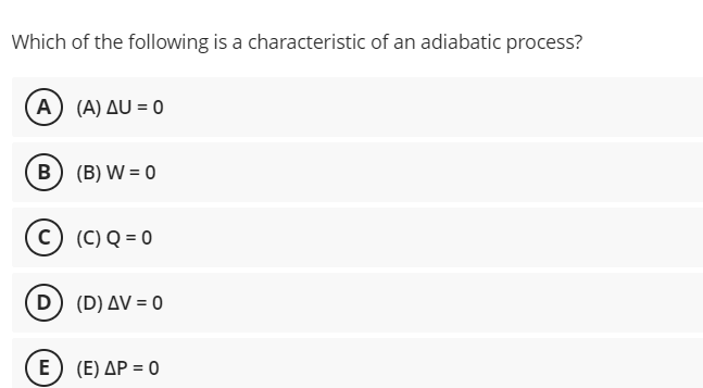 Which of the following is a characteristic of an adiabatic process?
A) (A) AU = 0
B (B) W = 0
c) (C) Q = 0
D) (D) AV = 0
E) (E) AP = 0
