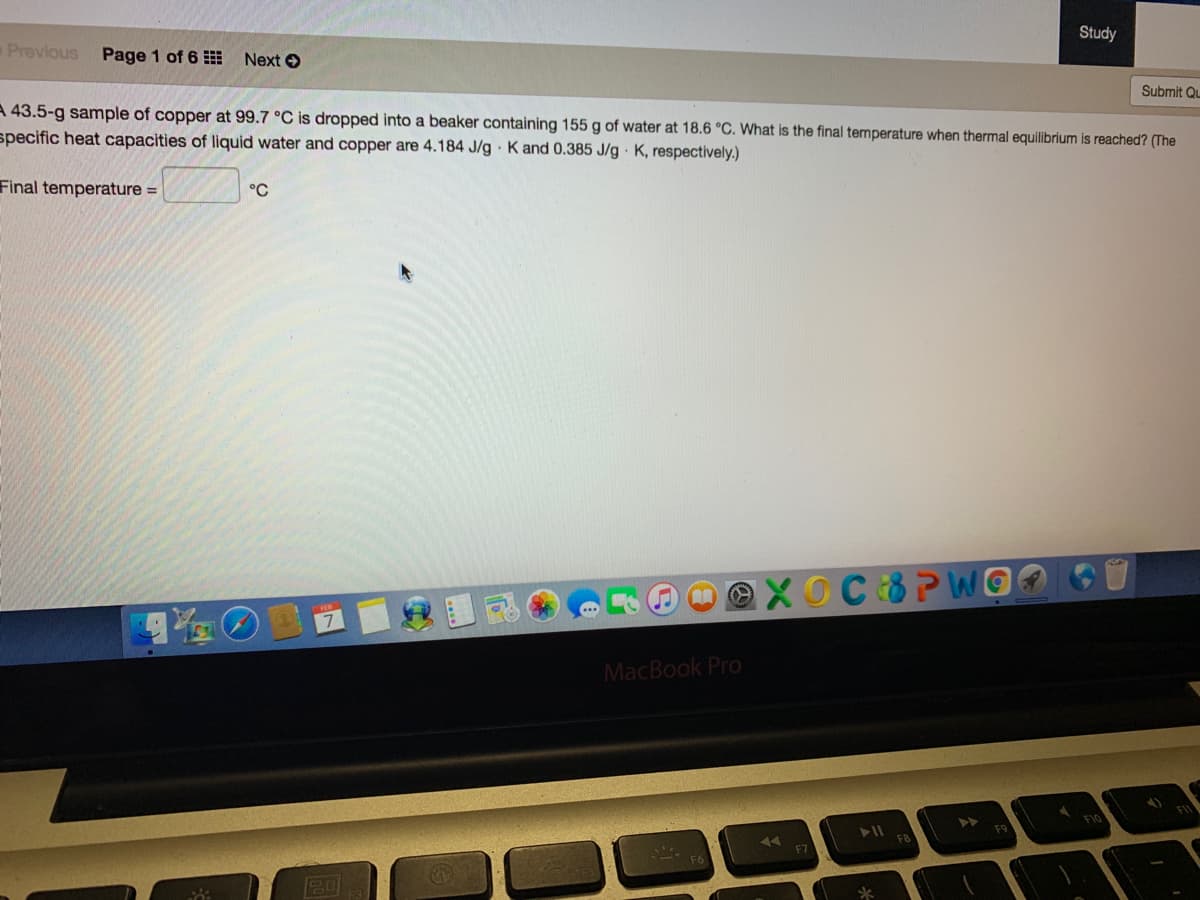 Study
Previous
Page 1 of 6
Next O
Submit Qu
A 43.5-g sample of copper at 99.7 °C is dropped into a beaker containing 155 g of water at 18.6 °C. What is the final temperature when thermal equilibrium is reached? (The
specific heat capacities of liquid water and copper are 4.184 J/g K and 0.385 J/g K, respectively.)
Final temperature =
°C
C8PWGO
MacBook Pro
F7
