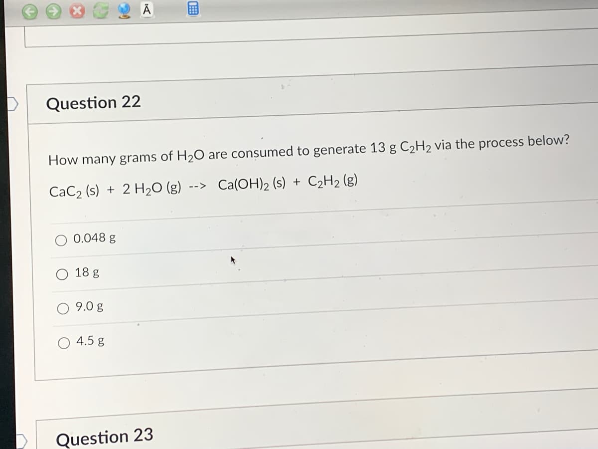 Question 22
How many grams of H₂O are consumed to generate 13 g C₂H₂ via the process below?
CaC₂ (s) + 2 H₂O (g) --> Ca(OH)₂ (s) + C₂H₂(g)
0.048 g
18 g
9.0 g
4.5 g
B
Question 23