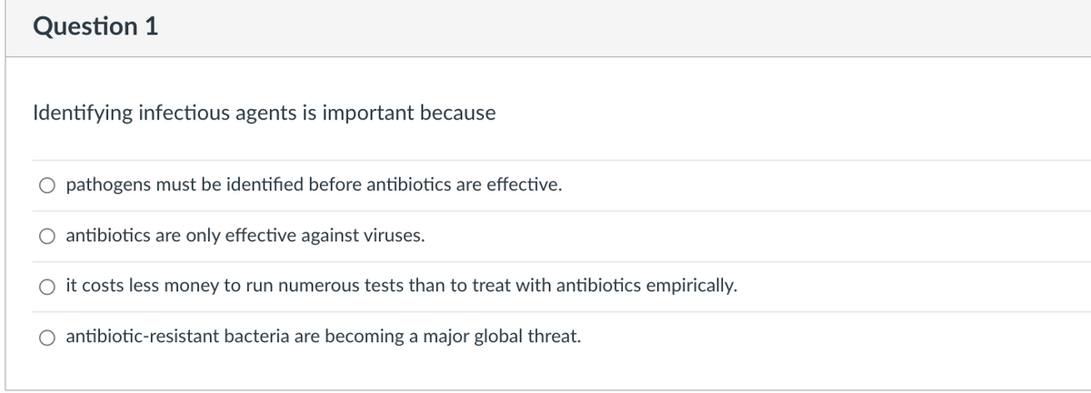 Question 1
Identifying infectious agents is important because
O pathogens must be identified before antibiotics are effective.
antibiotics are only effective against viruses.
O it costs less money to run numerous tests than to treat with antibiotics empirically.
O antibiotic-resistant bacteria are becoming a major global threat.
