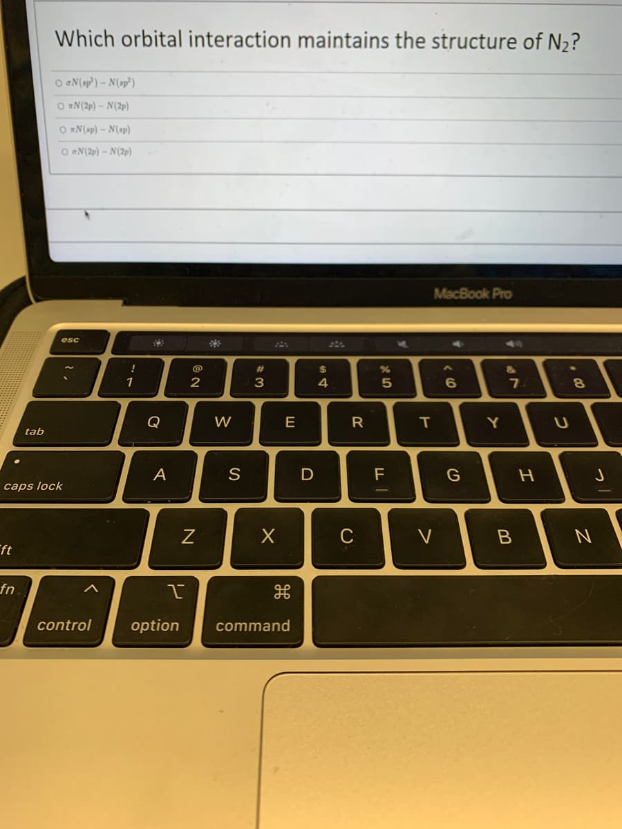 Which orbital interaction maintains the structure of N₂?
OoN(sp³) - N(sp³)
ON (2p) - N(2p)
ON (sp) - N(sp)
OGN (2p) - N(2p)
MacBook Pro
esc
&
6
tab
caps lock
ft
fn
!
1
A
@
I
control option
2
N
W
S
#3
E
X
command
D
$
4
R
C
%
5
F
M
T
V
G
Y
7
B
H
C
8
J
N