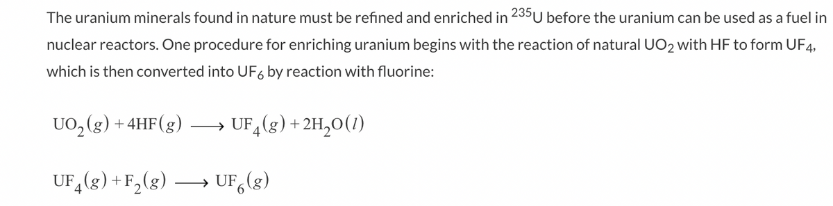 The uranium minerals found in nature must be refined and enriched in 235U before the uranium can be used as a fuel in
nuclear reactors. One procedure for enriching uranium begins with the reaction of natural UO₂ with HF to form UF4,
which is then converted into UF6 by reaction with fluorine:
UO₂(g) + 4HF (g) →→→→ UF₂(g) + 2H₂O(1)
UF4 (g) + F₂ (g)
UF (g)
6