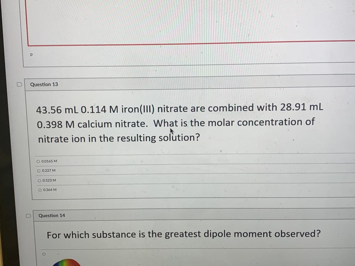 Question 13
43.56 mL 0.114 M iron(III) nitrate are combined with 28.91 mL
0.398 M calcium nitrate. What is the molar concentration of
nitrate ion in the resulting solution?
O 0.0165 M
O 0.227 M
O 0.523 M
O 0.364 M
Question 14
For which substance is the greatest dipole moment observed?
D