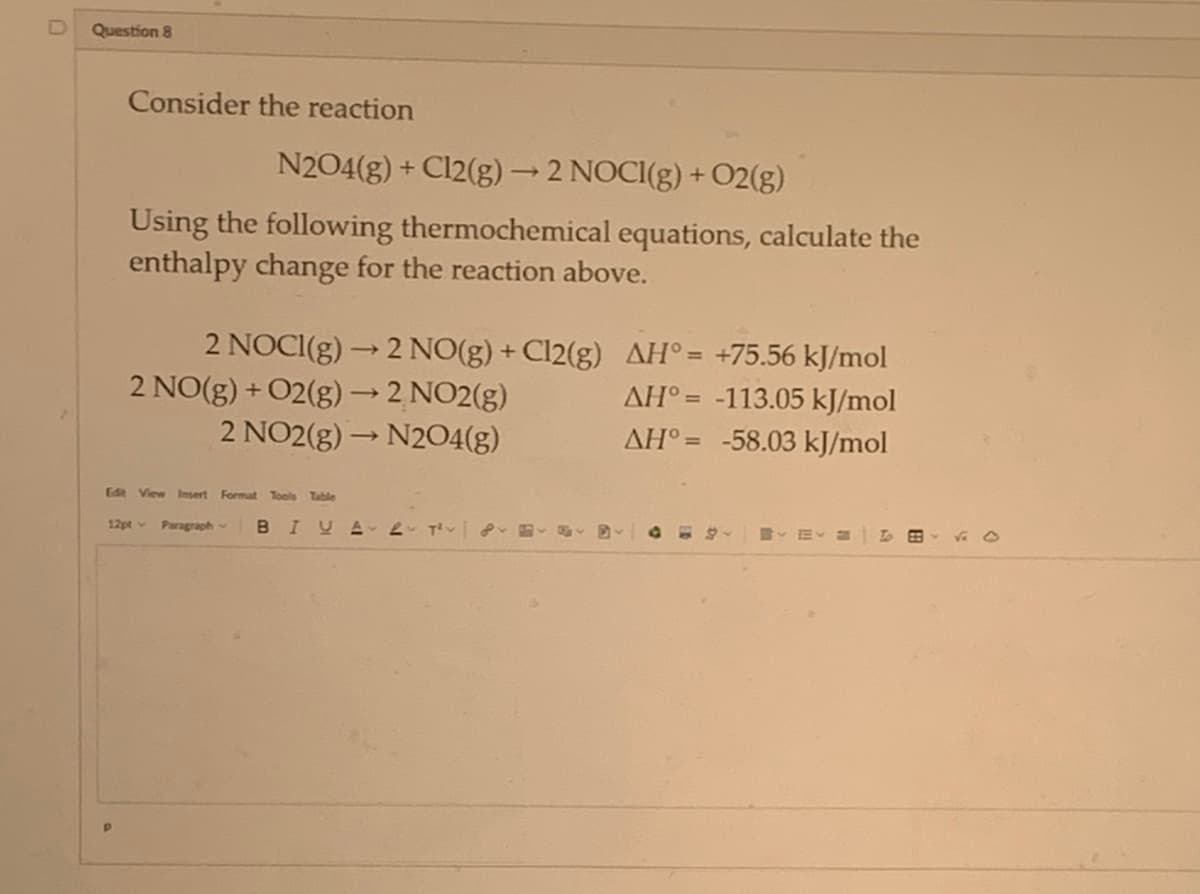 D Question 8
Consider the reaction
N204(g) + Cl2(g) → 2 NOCI(g) + O2(g)
Using the following thermochemical equations, calculate the
enthalpy change for the reaction above.
2 NOCI(g) → 2 NO(g) + Cl2(g)
2 NO(g) + O2(g) → 2 NO2(g)
AH° = +75.56 kJ/mol
AH = -113.05 kJ/mol
AH = -58.03 kJ/mol
2 NO2(g) → N2O4(g)
Edit View Insert Format Tools Table
12pt Paragraph BIUA 2 T²
B