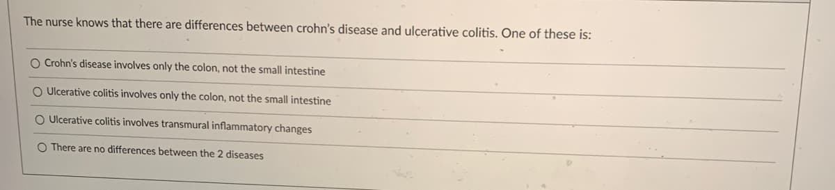 The nurse knows that there are differences between crohn's disease and ulcerative colitis. One of these is:
O Crohn's disease involves only the colon, not the small intestine
O Ulcerative colitis involves only the colon, not the small intestine
O Ulcerative colitis involves transmural inflammatory changes
O There are no differences between the 2 diseases