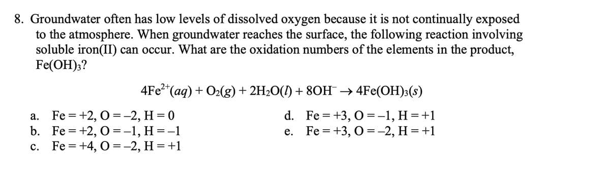 8. Groundwater often has low levels of dissolved oxygen because it is not continually exposed
to the atmosphere. When groundwater reaches the surface, the following reaction involving
soluble iron(II) can occur. What are the oxidation numbers of the elements in the product,
Fe(OH);?
4Fe?*(aq) + O2(g) + 2H2O(I) + 8OH → 4Fe(OH)3(s)
Fe = +2, O =-2, H = 0
b. Fe = +2, O=-1, H=-1
с. Fe%3D +4, О%3D-2, Н %3D+1
d. Fe = +3, O =-1, H =+1
Fe = +3, 0 =-2, H = +1
а.
е.
