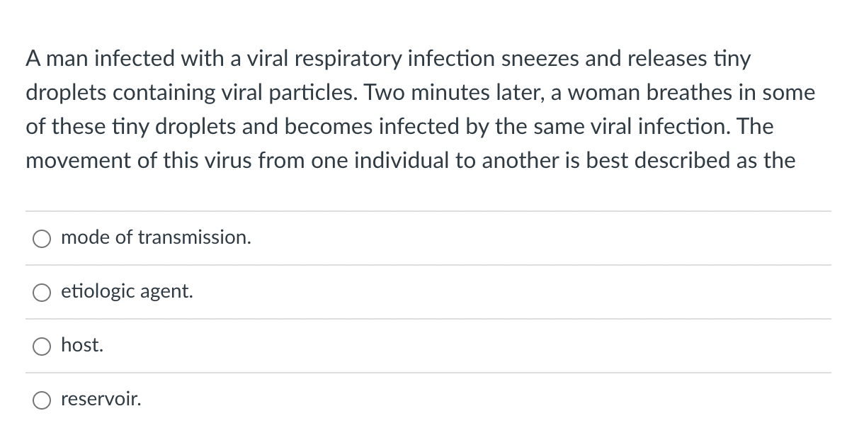A man infected with a viral respiratory infection sneezes and releases tiny
droplets containing viral particles. Two minutes later, a woman breathes in some
of these tiny droplets and becomes infected by the same viral infection. The
movement of this virus from one individual to another is best described as the
mode of transmission.
etiologic agent.
host.
reservoir.
