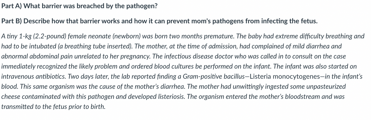 Part A) What barrier was breached by the pathogen?
Part B) Describe how that barrier works and how it can prevent mom's pathogens from infecting the fetus.
A tiny 1-kg (2.2-pound) female neonate (newborn) was born two months premature. The baby had extreme difficulty breathing and
had to be intubated (a breathing tube inserted). The mother, at the time of admission, had complained of mild diarrhea and
abnormal abdominal pain unrelated to her pregnancy. The infectious disease doctor who was called in to consult on the case
immediately recognized the likely problem and ordered blood cultures be performed on the infant. The infant was also started on
intravenous antibiotics. Two days later, the lab reported finding a Gram-positive bacillus-Listeria monocytogenes-in the infant's
blood. This same organism was the cause of the mother's diarrhea. The mother had unwittingly ingested some unpasteurized
cheese contaminated with this pathogen and developed listeriosis. The organism entered the mother's bloodstream and was
transmitted to the fetus prior to birth.
