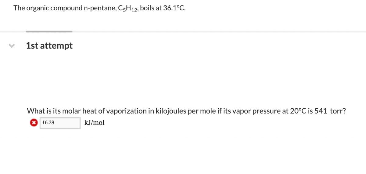 The organic compound n-pentane, C5H12, boils at 36.1°C.
1st attempt
What is its molar heat of vaporization in kilojoules per mole if its vapor pressure at 20°C is 541 torr?
X 16.29
kJ/mol
