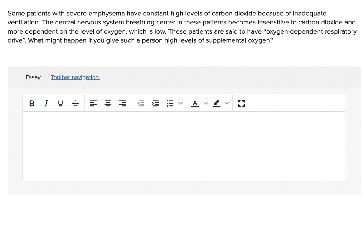 Some patients with severe emphysema have constant high levels of carbon dioxide because of inadequate
ventilation. The central nervous system breathing center in these patients becomes insensitive to carbon dioxide and
more dependent on the level of oxygen, which is low. These patients are said to have “oxygen-dependent respiratory
drive". What might happen if you give such a person high levels of supplemental oxygen?
Essay
Toolbar navigation
BIU S
>
>
>
!!!
