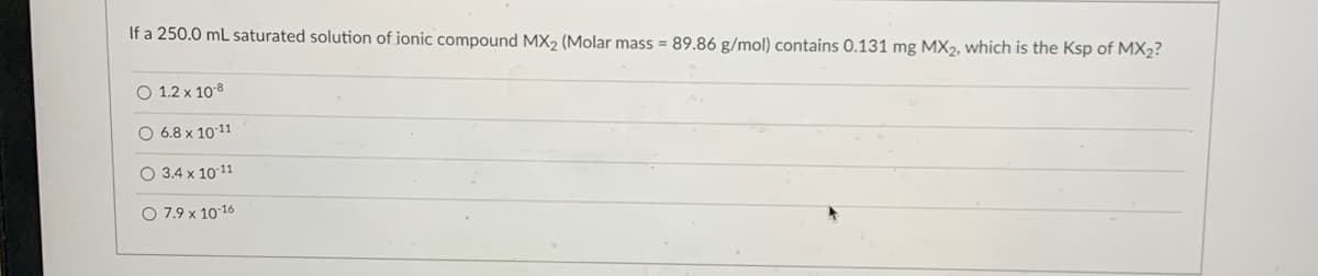 If a 250.0 mL saturated solution of ionic compound MX₂ (Molar mass = 89.86 g/mol) contains 0.131 mg MX2, which is the Ksp of MX₂?
O 1.2 x 10-8
O 6.8 x 10-11
O 3.4 x 10-11
O 7.9 x 10-16